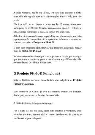 A Julia Marques, reside em Lisboa, tem um filho pequeno e tinha
uma vida desregrada quanto a alimentação. Comia tudo que não
podia.
Ela tem 1,66 m, e chegou a pesar 90 kg. E como estava com
sobrepeso, os problemas de saúde começaram a aparecer: colesterol
alto, cansaço demasiado e mais, ela estava pré- diabetica.
Júlia fez várias consultas com especialista em alimentação, nutrição
e programas de emagrecimento, e após fazer inúmeras consultas na
internet, ela criou o Programa Fit 60D.
E com esse programa alimentar a Julia Marques, conseguiu perder
mais de 30 kg em 45 dias.
Animada com o resultado que tivera, passou a receita para amigas
que testaram e perderam peso e mantiveram a qualidade de vida,
com mudanças de hábitos alimentares.
O Projeto Fit 60D Funciona?
Veja a história de uma nutricionista que adquiriu o Projeto
Fit60D Funciona.
Vou chamá-la de Cintia, já que ela permitiu contar sua história,
desde que, seu nome verdadeiro fosse omitido.
A Cintia tentou de tudo para emagrecer.
Fez a dieta da lua, da sopa, dieta com legumes e verduras, usou
cápsulas naturais, tentou shake, tomou moderador de apetite e
perdia só um pouco de peso.
 