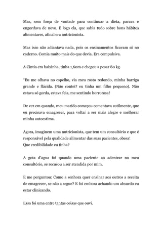 Mas, sem força de vontade para continuar a dieta, parava e
engordava de novo. E logo ela, que sabia tudo sobre bons hábitos
alimentares, afinal era nutricionista.
Mas isso não adiantava nada, pois os ensinamentos ficavam só no
caderno. Comia muito mais do que devia. Era compulsiva.
A Cintia era baixinha, tinha 1,60m e chegou a pesar 80 kg.
“Eu me olhava no espelho, via meu rosto redondo, minha barriga
grande e flácida. (Não contei? eu tinha um filho pequeno). Não
estava só gorda, estava feia, me sentindo horrorosa!
De vez em quando, meu marido começou comentava sutilmente, que
eu precisava emagrecer, para voltar a ser mais alegre e melhorar
minha autoestima.
Agora, imaginem uma nutricionista, que tem um consultório e que é
responsável pela qualidade alimentar das suas pacientes, obesa!
Que credibilidade eu tinha?
A gota d’agua foi quando uma paciente ao adentrar no meu
consultório, se recusou a ser atendida por mim.
E me perguntou: Como a senhora quer ensinar aos outros a receita
de emagrecer, se não a segue? E foi embora achando um absurdo eu
estar clinicando.
Essa foi uma entre tantas coisas que ouvi.
 