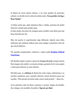 E depois de ouvir tantas críticas, e ver meu quadro de pacientes
reduzir, eu decidi correr atrás da minha meta: Vou perder 20 kg e
ficar linda! ”
A Cintia conta que, após inúmeras idas e vindas, precisou de muita
força de vontade para perder peso.
E mais ainda, boa dose de coragem para escolher uma dieta que não
fosse descrita por ela.
Mas ela queria ir experimentar algo diferente. Queria uma dieta
alimentar que pudesse indicar para suas amigas e pacientes, fora do
que ela já indicava.
Foi quando pesquisando, conheceu e optou pelo Projeto Fit60d
Funciona.
Ela decidiu seguir o passo a passo do Projeto Fit 60D, porque queria
ficar magra com saúde e ao mesmo tempo, gostaria de ter uma opção
a mais para oferecer as suas clientes.
Ela falou que, os 4 bônus de dietas low carb, sopas, sobremesas e as
receitas saudáveis, que o projeto oferecia, foram decisivos para sua
escolha. “Não precisa inventar nada, estava tudo pronto” – disse ela.
Já no primeiro mês de dieta, começou a escutar elogios da família,
dos colegas e do maridão. E perdeu 7 kg em 30 dias!
 