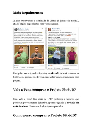 Mais Depoimentos
Já que preservamos a identidade da Cíntia, (a pedido da mesma),
abaixo alguns depoimentos para você conhecer.
E se quiser ver outros depoimentos, no site oficial você encontra as
histórias de pessoas que tiveram suas vidas transformadas com esse
projeto.
Vale a Pena comprar o Projeto Fit 60D?
Sim. Vale a pena! São mais de 1.587 mulheres e homens que
perderam peso de forma definitiva, apenas seguindo o Projeto Fit
60D funciona. E seus resultados são comprovados.
Como posso comprar o Projeto Fit 60D?
 