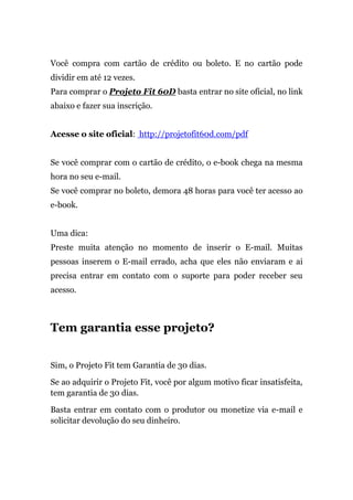 Você compra com cartão de crédito ou boleto. E no cartão pode
dividir em até 12 vezes.
Para comprar o Projeto Fit 60D basta entrar no site oficial, no link
abaixo e fazer sua inscrição.
Acesse o site oficial: http://projetofit60d.com/pdf
Se você comprar com o cartão de crédito, o e-book chega na mesma
hora no seu e-mail.
Se você comprar no boleto, demora 48 horas para você ter acesso ao
e-book.
Uma dica:
Preste muita atenção no momento de inserir o E-mail. Muitas
pessoas inserem o E-mail errado, acha que eles não enviaram e ai
precisa entrar em contato com o suporte para poder receber seu
acesso.
Tem garantia esse projeto?
Sim, o Projeto Fit tem Garantia de 30 dias.
Se ao adquirir o Projeto Fit, você por algum motivo ficar insatisfeita,
tem garantia de 30 dias.
Basta entrar em contato com o produtor ou monetize via e-mail e
solicitar devolução do seu dinheiro.
 