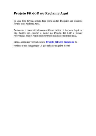 Projeto Fit 60D no Reclame Aqui
Se você tem dúvidas ainda, faça como eu fiz. Pesquisei em diversos
fóruns e no Reclame Aqui.
Ao acessar o maior site de consumidores online , o Reclame Aqui, eu
não hesitei em colocar o nome do Projeto Fit 60D e buscar
referências. Fiquei realmente surpresa pois não encontrei nada.
Então, agora que você sabe que o Projeto Fit 60D Funciona de
verdade e não é enganação , o que acha de adquirir o seu?
 