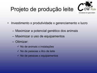 • Investimento x produtividade x gerenciamento x lucro
– Maximizar a potencial genético dos animais
– Maximizar o uso de equipamentos
– Otimizar:
 No de animais x instalações
 No de pessoas x litro de leite
 No de pessoas x equipamentos
Projeto de produção leite
 