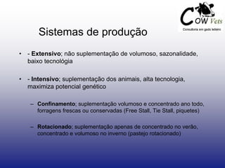 • - Extensivo; não suplementação de volumoso, sazonalidade,
baixo tecnológia
• - Intensivo; suplementação dos animais, alta tecnologia,
maximiza potencial genético
– Confinamento; suplementação volumoso e concentrado ano todo,
forragens frescas ou conservadas (Free Stall, Tie Stall, piquetes)
– Rotacionado; suplementação apenas de concentrado no verão,
concentrado e volumoso no inverno (pastejo rotacionado)
Sistemas de produção
 