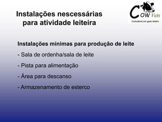 Instalações nescessárias
para atividade leiteira
Instalações mínimas para produção de leite
- Sala de ordenha/sala de leite
- Pista para alimentação
- Área para descanso
- Armazenamento de esterco
 