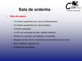 Sala de ordenha
• Sala de espera
– 1,5 metros quadrados por vaca (confinamentos)
– 2,5 metros quadrados por vaca (pastejo)
– Formato retangular
– 3 a 5% de inclinação de piso, sentido ordenha
– Podem ser cobertos com telhado ou sombrite
– Margem de 20 a 30 % no tamanho para entrada de outro lote
– Boa ventilação, bebedouros
– Passivel de expansões
 