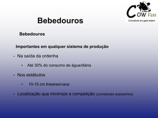 Bebedouros
Bebedouros
Importantes em qualquer sistema de produção
- Na saída da ordenha
• Até 30% do consumo de água/diária
- Nos estábulos
• 10-15 cm lineares/vaca
- Localização que minimize a competição (corredores acessórios)
 
