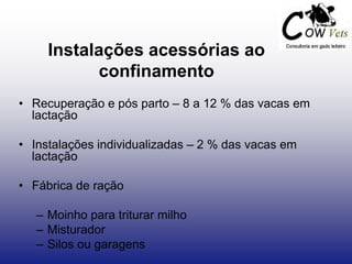 Instalações acessórias ao
confinamento
• Recuperação e pós parto – 8 a 12 % das vacas em
lactação
• Instalações individualizadas – 2 % das vacas em
lactação
• Fábrica de ração
– Moinho para triturar milho
– Misturador
– Silos ou garagens
 