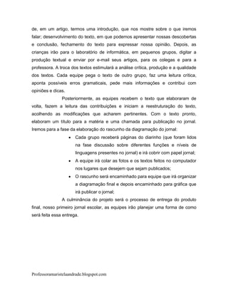 de, em um artigo, termos uma introdução, que nos mostre sobre o que iremos
falar; desenvolvimento do texto, em que podemos apresentar nossas descobertas
e conclusão, fechamento do texto para expressar nossa opinião. Depois, as
crianças irão para o laboratório de informática, em pequenos grupos, digitar a
produção textual e enviar por e-mail seus artigos, para os colegas e para a
professora. A troca dos textos estimulará a análise crítica, produção e a qualidade
dos textos. Cada equipe pega o texto de outro grupo, faz uma leitura crítica,
aponta possíveis erros gramaticais, pede mais informações e contribui com
opiniões e dicas.
               Posteriormente, as equipes recebem o texto que elaboraram de
volta, fazem a leitura das contribuições e iniciam a reestruturação do texto,
acolhendo as modificações que acharem pertinentes. Com o texto pronto,
elaboram um título para a matéria e uma chamada para publicação no jornal.
Iremos para a fase da elaboração do rascunho da diagramação do jornal:
                       Cada grupo receberá páginas do diarinho (que foram lidos
                        na fase discussão sobre diferentes funções e níveis de
                        linguagens presentes no jornal) e irá cobrir com papel jornal;
                       A equipe irá colar as fotos e os textos feitos no computador
                        nos lugares que desejem que sejam publicados;
                       O rascunho será encaminhado para equipe que irá organizar
                        a diagramação final e depois encaminhado para gráfica que
                        irá publicar o jornal;
               A culminância do projeto será o processo de entrega do produto
final, nosso primeiro jornal escolar, as equipes irão planejar uma forma de como
será feita essa entrega.




Professoramaristelaandrade.blogspot.com
 
