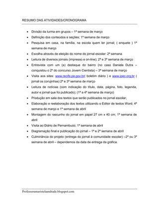 RESUMO DAS ATIVIDADES/CRONOGRAMA


      Divisão da turma em grupos – 1ª semana de março
      Definição dos conteúdos e seções; 1ª semana de março
      Pesquisa em casa, na família, na escola quem ler jornal; ( enquete ) 1ª
       semana de março
      Escolha através de eleição do nome do jornal escolar: 2ª semana
      Leitura de diversos jornais (impresso e on-line); 2ª e 3ª semana de março
      Entrevista com um (a) destaque do bairro (no caso Daniela Dutra –
       conquistou o 2º do concurso Jovem Cientista) – 3ª semana de março
      Visita aos sites: www.recife.pe.gov.br( boletim diário ) e www.ipec.org,br (
       jornal os corujinhas) 2ª e 3ª semana de março
      Leitura de notícias (com indicação do título, data, página, foto, legenda,
       autor e jornal que foi publicado); (1ª a 4ª semana de março)
      Produção em sala dos textos que serão publicados no jornal escolar;
      Elaboração e reelaboração dos textos utilizando o Editor de textos Word; 4ª
       semana de março e 1ª semana de abril
      Montagem do rascunho do jornal em papel 27 cm x 40 cm; 1ª semana de
       abril
      Visita ao Diário de Pernambuco; 1ª semana de abril
      Diagramação final e publicação do jornal – 1ª e 2ª semana de abril
      Culminância do projeto (entrega do jornal à comunidade escolar) –2ª ou 3ª
       semana de abril – dependemos da data de entrega da gráfica.




Professoramaristelaandrade.blogspot.com
 