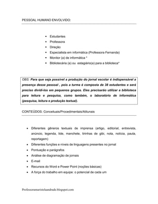 PESSOAL HUMANO ENVOLVIDO:




                    Estudantes
                    Professora
                    Direção
                    Especialista em informática (Professora Fernanda)
                    Monitor (a) de informática *
                    Bibliotecária (a) ou estagiário(a) para a biblioteca*




OBS: Para que seja possível a produção do jornal escolar é indispensável a
presença desse pessoal , pois a turma é composta de 38 estudantes e será
preciso dividi-los em pequenos grupos. Eles precisarão utilizar a biblioteca
para leitura e pesquisa, como também, o laboratório de informática
(pesquisa, leitura e produção textual).


CONTEÚDOS: Conceituais/Procedimentais/Atitunais




      Diferentes gêneros textuais de imprensa (artigo, editorial, entrevista,
       anúncio, legenda, lide, manchete, tirinhas de gibi, nota, notícia, pauta,
       reportagem)
      Diferentes funções e níveis de linguagens presentes no jornal
      Pontuação e parágrafos
      Análise de diagramação de jornais
      E-mail
      Recursos do Word e Power Point (noções básicas)
      A força do trabalho em equipe: o potencial de cada um




Professoramaristelaandrade.blogspot.com
 