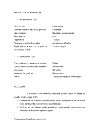 TECNOLOGIAS A EMPREGAR


        INDEPENDENTES:


Lápis de cera                                 Lápis grafite
Canetas coloridas de pontas grossas           Fita crepe
Lápis hidrocor                                Revistas e jornais velhos
Tinta guache                                  Cola
Papel ofício                                  Tesoura
Papéis de grandes dimensões                   Jornais diversificados
Papel (27cm x 40 cm) – para o                 Tirinhas de gibi
rascunho do jornal


        DEPENDENTES:


Computadores com acesso a Internet            Pilhas
Computadores com editores de textos           Impressoras
e imagens                                     Cartuchos
Máquinas fotográficas                         Retroprojetor
Filmes                                        Transparências para retroprojetor




AVALIAÇÃO


                 A avaliação será contínua, efetuada durante todas as fases do
projeto, envolvendo a priori:
        Observar se os objetivos traçados estão sendo alcançados e se os alunos
         estão construindo conhecimentos significativos;
        Verificar se os alunos estão envolvidos, participando ativamente das
         atividades e realizando aprendizagens.



Professoramaristelaandrade.blogspot.com
 