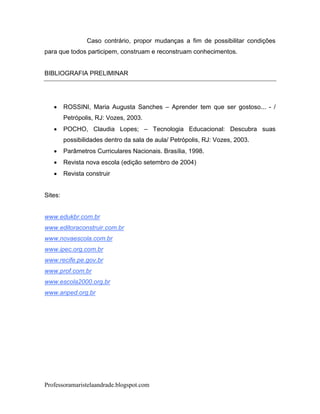 Caso contrário, propor mudanças a fim de possibilitar condições
para que todos participem, construam e reconstruam conhecimentos.


BIBLIOGRAFIA PRELIMINAR




        ROSSINI, Maria Augusta Sanches – Aprender tem que ser gostoso... - /
         Petrópolis, RJ: Vozes, 2003.
        POCHO, Claudia Lopes; – Tecnologia Educacional: Descubra suas
         possibilidades dentro da sala de aula/ Petrópolis, RJ: Vozes, 2003.
        Parâmetros Curriculares Nacionais. Brasília, 1998.
        Revista nova escola (edição setembro de 2004)
        Revista construir


Sites:


www.edukbr.com.br
www.editoraconstruir.com.br
www.novaescola.com.br
www.ipec.org.com.br
www.recife.pe.gov.br
www.prof.com.br
www.escola2000.org.br
www.anped.org.br




Professoramaristelaandrade.blogspot.com
 