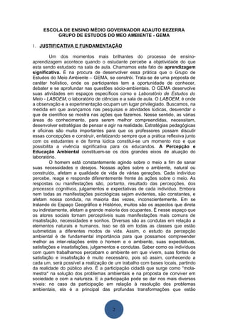 ESCOLA DE ENSINO MÉDIO GOVERNADOR ADAUTO BEZERRA
          GRUPO DE ESTUDOS DO MEO AMBIENTE - GEMA

1. JUSTIFICATIVA E FUNDAMENTAÇÃO

         Um dos momentos mais brilhantes do processo de ensino-
aprendizagem acontece quando o estudante percebe a objetividade do que
esta sendo estudado na sala de aula. Chamamos este fato de aprendizagem
significativa. É na procura de desenvolver essa prática que o Grupo de
Estudos do Meio Ambiente – GEMA, se constrói. Trata-se de uma proposta de
caráter holístico, onde os participantes tem a oportunidade de conhecer,
debater e se aprofundar nas questões sócio-ambientais. O GEMA desenvolve
suas atividades em espaços específicos como o Laboratório de Estudos do
Meio - LABOEM, o laboratório de ciências e a sala de aula. O LABOEM, é onde
a observação e a experimentação ocupam um lugar privilegiado. Buscamos, na
medida em que avançamos nas pesquisas e atividades lúdicas, desvendar o
que de científico se mostra nas ações que fazemos. Nesse sentido, as várias
áreas do conhecimento, para serem melhor compreendidas, necessitam,
desenvolver estratégias de pensar e agir na realidade. Estratégias pedagógicas
e oficinas são muito importantes para que os professores possam discutir
essas concepções e construir, enfatizando sempre que a prática reflexiva junto
com os estudantes e de forma lúdica constitui-se um momento rico e que
possibilita a vivência significativa para os educandos. A Percepção e
Educação Ambiental constituem-se os dois grandes eixos de atuação do
laboratório.
         O homem está constantemente agindo sobre o meio a fim de sanar
suas necessidades e desejos. Nossas ações sobre o ambiente, natural ou
construído, afetam a qualidade de vida de várias gerações. Cada indivíduo
percebe, reage e responde diferentemente frente às ações sobre o meio. As
respostas ou manifestações são, portanto, resultado das percepções, dos
processos cognitivos, julgamentos e expectativas de cada indivíduo. Embora
nem todas as manifestações psicológicas sejam evidentes, são constantes, e
afetam nossa conduta, na maioria das vezes, inconscientemente. Em se
tratando do Espaço Geográfico e Histórico, muitos são os aspectos que direta
ou indiretamente, afetam a grande maioria dos ocupantes. É nesse espaço que
os atores sociais tornam perceptíveis suas manifestações mais comuns de
insatisfação, necessidades e sonhos. Diversas são as condutas em relação a
elementos naturais e humanos. Isso se dá em todas as classes que estão
submetidas a diferentes modos de vida. Assim, o estudo da percepção
ambiental é de fundamental importância para que possamos compreender
melhor as inter-relações entre o homem e o ambiente, suas expectativas,
satisfações e insatisfações, julgamentos e condutas. Saber como os indivíduos
com quem trabalhamos percebam o ambiente em que vivem, suas fontes de
satisfação e insatisfação é muito necessário, pois só assim, conhecendo a
cada um, será possível a realização de um trabalho com bases locais, partindo
da realidade do público alvo. É a participação cidadã que surge como "mola-
mestra" na solução dos problemas ambientais e na proposta de conviver em
sociedade e com a natureza. E a participação pode se dar nos mais diversos
níveis: no caso da participação em relação à resolução dos problemas
ambientais, ela é a principal das profundas transformações que estão



                                      2
 