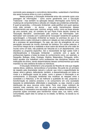 ocorrendo para assegurar a convivência democrática, sustentável e harmônica
dos seres humanos entre si e com o ambiente.
         Nesse processo, a Educação Ambiental entra não somente como uma
passagem de informações - como ocorre geralmente com a Educação
Tradicional - mas também na aplicação dessas informações como forma de
mudança de comportamentos e atitudes em relação aos problemas ambientais.
E quem já aprendeu - o Educador Ambiental - pode partilhar com quem apenas
inicia esta jornada - os alunos - que serão transmissores desses
conhecimentos aos seus pais, vizinhos, amigos, enfim, como se fosse através
de uma corrente, pois, ao contrário do que Paulo Freire decidiu chamar de
"Educação Bancária", caracterizada pelo acúmulo de informações "pré-
fabricadas" sem conexão com o potencial de "evocação" existente em qualquer
aprendizagem, a Educação Ambiental se baseia na premissa de que é na
reflexão sobre a ação individual e coletiva em relação ao meio ambiente que se
dá o processo de aprendizagem. Ou seja, ela vem da emergência de uma
percepção renovada de mundo chamada de holística. Em outras palavras, é
uma forma íntegra de ler a realidade e atuar sobre ela através de uma visão de
mundo como um todo, não podendo ser reduzida só a um departamento, uma
disciplina ou programa específico. Daí a necessidade de ligar ações multi e
interdisciplinares à Educação Ambiental - contando com a ajuda de
profissionais ligados a todas às áreas do conhecimento como, por exemplo, a
Geografia, Biologia, Artes, Ecologia, História, Matemática, Português, enfim,
todos aqueles que trabalham como professores das disciplinas básicas nas
instituições de ensino, sendo disseminadores desses conhecimentos que serão
inseridos na vida cotidiana de todos os indivíduos.
         A Educação Ambiental é uma proposta de filosofia de vida que resgata
valores éticos, estéticos, democráticos e humanistas. Ela parte de um princípio
de respeito pela diversidade natural e cultural, que inclui a especificidade de
classe, etnia e gênero, defendendo, também, a descentralização em todos os
níveis e a distribuição social do poder, como o acesso à informação e ao
conhecimento. A Educação Ambiental visa modificar as relações entre a
sociedade e a Natureza, a fim de melhorar a qualidade de vida, propondo a
transformação do sistema produtivo e do consumismo em uma sociedade
baseada na solidariedade, afetividade e cooperação, ou seja, visando a justa
distribuição de seus recursos entre todos. Para viver nosso cotidiano de
maneira mais coerente com os ideais de uma sociedade sustentável e
democrática, é necessária uma educação que repense velhas fórmulas de vida,
propondo ações concretas para transformar nossa casa, rua, bairro, enfim,
comunidades, sejam elas no campo ou na cidade, na fábrica, na escola ou no
escritório.




                                      2
 