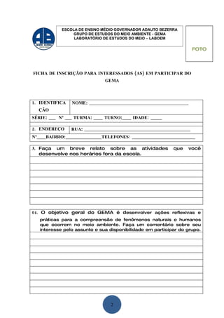 ESCOLA DE ENSINO MÉDIO GOVERNADOR ADAUTO BEZERRA
                 GRUPO DE ESTUDOS DO MEIO AMBIENTE - GEMA
                 LABORATÓRIO DE ESTUDOS DO MEIO – LABOEM

                                                                       FOTO




FICHA DE INSCRIÇÃO PARA INTERESSADOS (AS) EM PARTICIPAR DO
                              GEMA



1. IDENTIFICA   NOME: ____________________________________________
  ÇÃO
SÉRIE: ___ Nº ___ TURMA: ____ TURNO:____ IDADE: _____

2. ENDEREÇO     RUA: _______________________________________________
Nº____BAIRRO:________________TELEFONES: ____________________________

3. Faça um breve relato sobre as atividades                 que    você
   desenvolve nos horários fora da escola.




04. O objetivo geral do GEMA é desenvolver ações reflexivas e
   práticas para a compreensão de fenômenos naturais e humanos
   que ocorrem no meio ambiente. Faça um comentário sobre seu
   interesse pelo assunto e sua disponibilidade em participar do grupo.




                                 2
 