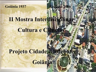 Goiânia 1937 Goiânia 2006 II Mostra Interdisciplinar  Cultura e Ciências Projeto Cidade em debate: Goiânia  