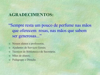 AGRADECIMENTOS: “ Sempre resta um pouco de perfume nas mãos que oferecem  rosas, nas mãos que sabem ser generosas...” Nossos alunos e professoras, Ajudantes de Serviços Gerais; Técnicos de Biblioteca e de Secretaria; Mães de alunos; Pedagogas e Direção. 