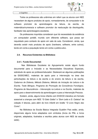 Projeto lustrar é Ler Mais...Juntos Vamos Caminhar!
e Cognitivo
Todos os professores são unânimes em referir que os alunos com NEE
necessitam de alguns produtos de apoio, nomeadamente, de computador e de
software promotor de aprendizagens da leitura, da escrita, da
matemática/numeracia e software promotor da reeducação da disortografia,
facilitador das aprendizagens escolares.
Os professores inquiridos consideram que há necessidade da existência
um computador portátil, munido com diferente software, que possa ser
requisitado para contexto de apoio em sala de aula. Consideram, ainda, que
deverão existir mais produtos de apoio (hardware, software, entre outros),
tendo em conta a população tendo em conta o público-alvo.
2.4. Recursos Existentes na Biblioteca
2.4.1. Fundo Documental:
Nas Bibliotecas Escolares do Agrupamento existe algum fundo
documental para a Inclusão e as Necessidades Educativas Especiais,
sobretudo de apoio ao professor/educador. Destacam-se algumas publicações
da DGIDC/MEC, materiais de apoio para a intervenção na área das
perturbações da leitura e da escrita e do ensino da leitura e da escrita,
Cadernos de Dislexia, Método Distema, Método de Iniciação da Leitura e da
Escrita, Teste Bilingue, Programa de Promoção da Consciência Fonológica,
Programa de Neurociência – Intervenção na Leitura e na Escrita, materiais de
apoio para o desenvolvimento da aprendizagem e para a Intervenção Precoce.
Existem, ainda, alguns livros infantis com DVD/CD interativo em formato
acessível a crianças com NEE “O Gato Gatão” e “Dom Leão e D. Catatua” da
coleção 4 leituras, para além do livro infantil em braille “O Livro Negro das
Cores”.
Na Biblioteca da Escola Básica Integrada Gualdim Pais estão, ainda,
disponíveis alguns livros adaptados com símbolos (livros do PNL e livros
originais, adaptados, ilustrados e escritos pelos alunos com NEE da escola
sede).
Agrupamento de Escolas Gualdim Pais – Ano letivo 2012/13 Pág. 11 de 19
 