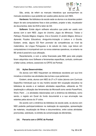 Projeto lustrar é Ler Mais...Juntos Vamos Caminhar!
São, ainda, de referir os manuais interativos que acompanham os
manuais escolares e que poderão ser usados pelos alunos com NEE.
Hardware: Na biblioteca da escola sede os alunos e os docentes podem
dispor de seis computadores fixos e dois portáteis, projetor e tela, visualizador
de documentos, leitor de DVD e leitor de CD.
Software: Existe algum software educativo que pode ser usado com
alunos com e sem NEE: Jogos do Ursinho; Jogos da Mimocas; Tobias o
Palhaço; Floresta Mágica; Imagina, Cria e Constrói; O Jardim Mágico; Brinca e
Aprende; Puzzles Educativos; Amiguinho-Iniciação à Leitura e à Escrita.
Existem, ainda, alguns CD Rom promotor de competências ao nível da
matemática, da Língua Portuguesa e do estudo do meio, cuja leitura em
computadores é incompatível com os novos sistemas operativos, no entanto na
BE ainda é possível a sua utilização.
Recentemente, e com a verba financiada pela RBE para este projeto
foram adquiridos novo Software e ferramentas específicas, contudo, continuam
a faltar outras, embora, acessíveis no CRTIC de Pombal.
2.5. Ações Desenvolvidas:
Os alunos com NEE frequentam as bibliotecas escolares por sua livre
iniciativa e incluídos nas atividades das turmas a que pertencem.
Existem, ainda, alunos com NEE do 2º e 3º ciclos (alunos com Currículo
Específico Individual) que no seu horário escolar têm ocupação educativa na
biblioteca da escola e aí realizam atividades específicas, utilizando as TIC
(exploração e utilização das ferramentas da Microsoft como sendo PowerPoint,
Word, Paint …) e atividades relacionadas com a dinâmica da biblioteca, como
sendo, o registo em Excel do fundo documental e a sua arrumação nas
estantes pelos alunos do 3º ciclos.
De acordo com a dinâmica da biblioteca da escola sede, os alunos com
NEE poderão participar/colaborar na realização de exposições, apresentação
de materiais, visualização de filmes e documentários, entre outras atividades
promovidas, sobretudo, no âmbito da comemoração de efemérides.
2.6. Parceria com o CRTIC de Pombal
Agrupamento de Escolas Gualdim Pais – Ano letivo 2012/13 Pág. 12 de 19
 