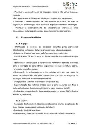 Projeto lustrar é Ler Mais...Juntos Vamos Caminhar!
- Promover o desenvolvimento da linguagem verbal e não verbal (pictórica,
gestual);
- Promover o desenvolvimento da linguagem compreensiva e expressiva;
- Promover o desenvolvimento de competências específicas ao nível da
cognição, da discriminação visual e auditiva, do processamento de informação;
- Promover o desenvolvimento do relacionamento interpessoal entre
alunos/alunos e alunos/professores e alunos/ assistentes operacionais.
3.2. Estratégias/Atividades
3.2.1. Equipa:
- Planificação e execução de atividades conjuntas pelos professores
bibliotecários, professores da turma, professores de educação especial;
- Criação da sinalética para todas as BE com escrita com símbolos;
-Identificação da BE escola sede por forma a seja facilmente identificada por
todos;
- Identificação, sensibilização e exploração de hardware e software específico
para a promoção de competências específicas ao nível da leitura, escrita,
numeracia, cognição e outras;
- Dinamização de ações conjuntas sobre materiais, recursos, promotores da
leitura para alunos com NEE para professores/educadores, encarregados de
educação, técnicos e assistentes operacionais;
-Divulgação dos Materiais existentes no Blogue das BE;
-Disponibilização dos materiais criados pelos e para os alunos com NEE a
todas as bibliotecas do agrupamento (suporte papel e suporte digital);
-Divulgação e disponibilização dos materiais criados no site da RBE e Página
Web do Agrupamento.
3.2.2. Alunos:
- Realização de atividades lúdicas relacionadas com a leitura e a exploração de
livros (jogos e estratégias diversificadas de leitura);
- Requisição domiciliária de livros;
- Conversas regulares com os alunos sobre os livros lidos/ouvidos/contados;
Agrupamento de Escolas Gualdim Pais – Ano letivo 2012/13 Pág. 16 de 19
 