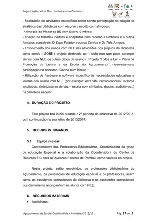 Projeto lustrar é Ler Mais...Juntos Vamos Caminhar!
- Realização de atividades específicas como sendo participação na criação da
sinalética das bibliotecas com recurso a escrita com símbolos;
-Animação do Placar da BE com Escrita Símblos;
- Criação de histórias inéditas e adaptadas com recurso a símbolos e a outros
formatos acessíveis: O Sapo Falador e outros Contos e Os Três Amigos;
- Envolvimento dos alunos com NEE nas atividades dos projetos da Biblioteca
como sendo : SOBE ( projeto destinado ao 1 ciclo mas que pode abranger
alunos com NEE de outros ciclos de ensino) ; Projeto “Todos a Ler – Plano de
Promoção da Leitura e da Escrita do Agrupamento”, nomeadamente
participação no concurso “Ganha num Minuto”;
- Utilização de hardware e software específico às necessidades educativas e
leitoras dos alunos com NEE (por exemplo: ecrã tátil, comunicadores, teclados
ampliados, sintetizadores de voz – escrita com símbolos, ebooks, audiolivros...)
na biblioteca escolar.
4. DURAÇÃO DO PROJETO
Este projeto terá início durante o 2º período do ano letivo de 2012/2013,
com continuação no ano letivo de 2013/2014.
5. RECURSOS HUMANOS
5.1. Equipa nuclear:
Coordenadora dos Professores Bibliotecários, Coordenadora do grupo
de educação Especial e a colaboração da Coordenadora do Centro de
Recursos TIC para a Educação Especial de Pombal, como parceira no projeto.
Neste projeto, estão envolvidos, os professores bibliotecários do
agrupamento, os professores de educação especial e os professores, assim
como, os assistentes operacionais da biblioteca e os assistentes operacionais
que diariamente acompanham os alunos com NEE.
6. RECURSOS MATERIAIS
• Audiolivros;
Agrupamento de Escolas Gualdim Pais – Ano letivo 2012/13 Pág. 17 de 19
 
