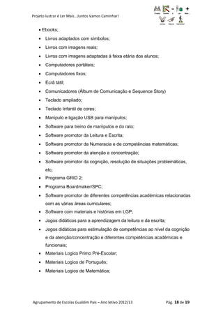 Projeto lustrar é Ler Mais...Juntos Vamos Caminhar!
• Ebooks;
• Livros adaptados com símbolos;
• Livros com imagens reais;
• Livros com imagens adaptadas à faixa etária dos alunos;
• Computadores portáteis;
• Computadores fixos;
• Ecrã tátil;
• Comunicadores (Álbum de Comunicação e Sequence Story)
• Teclado ampliado;
• Teclado Infantil de cores;
• Manipulo e ligação USB para manípulos;
• Software para treino de manípulos e do rato;
• Software promotor da Leitura e Escrita;
• Software promotor da Numeracia e de competências matemáticas;
• Software promotor da atenção e concentração;
• Software promotor da cognição, resolução de situações problemáticas,
etc;
• Programa GRID 2;
• Programa Boardmaker/SPC;
• Software promotor de diferentes competências académicas relacionadas
com as várias áreas curriculares;
• Software com materiais e histórias em LGP;
• Jogos didáticos para a aprendizagem da leitura e da escrita;
• Jogos didáticos para estimulação de competências ao nível da cognição
e da atenção/concentração e diferentes competências académicas e
funcionais;
• Materiais Logico Primo Pré-Escolar;
• Materiais Logico de Português;
• Materiais Logico de Matemática;
Agrupamento de Escolas Gualdim Pais – Ano letivo 2012/13 Pág. 18 de 19
 