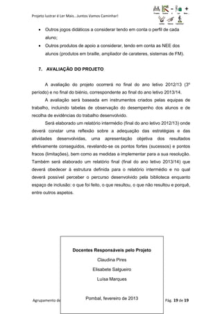 Projeto lustrar é Ler Mais...Juntos Vamos Caminhar!
• Outros jogos didáticos a considerar tendo em conta o perfil de cada
aluno;
• Outros produtos de apoio a considerar, tendo em conta as NEE dos
alunos (produtos em braille, ampliador de carateres, sistemas de FM).
7. AVALIAÇÃO DO PROJETO
A avaliação do projeto ocorrerá no final do ano letivo 2012/13 (3º
período) e no final do biénio, correspondente ao final do ano letivo 2013/14.
A avaliação será baseada em instrumentos criados pelas equipas de
trabalho, incluindo tabelas de observação do desempenho dos alunos e de
recolha de evidências do trabalho desenvolvido.
Será elaborado um relatório intermédio (final do ano letivo 2012/13) onde
deverá constar uma reflexão sobre a adequação das estratégias e das
atividades desenvolvidas, uma apresentação objetiva dos resultados
efetivamente conseguidos, revelando-se os pontos fortes (sucessos) e pontos
fracos (limitações), bem como as medidas a implementar para a sua resolução.
Também será elaborado um relatório final (final do ano letivo 2013/14) que
deverá obedecer à estrutura definida para o relatório intermédio e no qual
deverá possível perceber o percurso desenvolvido pela biblioteca enquanto
espaço de inclusão: o que foi feito, o que resultou, o que não resultou e porquê,
entre outros aspetos.
Agrupamento de Escolas Gualdim Pais – Ano letivo 2012/13 Pág. 19 de 19
Docentes Responsáveis pelo Projeto
Claudina Pires
Elisabete Salgueiro
Luísa Marques
Pombal, fevereiro de 2013
 