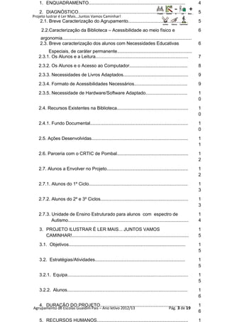 Projeto lustrar é Ler Mais...Juntos Vamos Caminhar!
Agrupamento de Escolas Gualdim Pais – Ano letivo 2012/13 Pág. 3 de 19
1. ENQUADRAMENTO............................................................................ 4
2. DIAGNÓSTICO..................................................................................... 5
2.1. Breve Caracterização do Agrupamento............................................... 5
2.2.Caracterização da Biblioteca – Acessibilidade ao meio físico e
argonomia......................................................................................................
6
2.3. Breve caracterização dos alunos com Necessidades Educativas
Especiais, de caráter permanente...........................................................
6
2.3.1. Os Alunos e a Leitura......................................................................... 7
2.3.2. Os Alunos e o Acesso ao Computador.............................................. 8
2.3.3. Necessidades de Livros Adaptados................................................... 9
2.3.4. Formato de Acessibilidades Necessários.......................................... 9
2.3.5. Necessidade de Hardware/Software Adaptado................................. 1
0
2.4. Recursos Existentes na Biblioteca........................................................ 1
0
2.4.1. Fundo Documental............................................................................. 1
0
2.5. Ações Desenvolvidas............................................................................ 1
1
2.6. Parceria com o CRTIC de Pombal........................................................ 1
2
2.7. Alunos a Envolver no Projeto................................................................ 1
2
2.7.1. Alunos do 1º Ciclo.............................................................................. 1
3
2.7.2. Alunos do 2º e 3º Ciclos..................................................................... 1
3
2.7.3. Unidade de Ensino Estruturado para alunos com espectro de
Autismo...............................................................................................
1
4
3. PROJETO ILUSTRAR É LER MAIS... JUNTOS VAMOS
CAMINHAR!............................................................................................
1
5
3.1. Objetivos............................................................................................ 1
5
3.2. Estratégias/Atividades....................................................................... 1
5
3.2.1. Equipa............................................................................................... 1
5
3.2.2. Alunos............................................................................................... 1
6
4. DURAÇÃO DO PROJETO..................................................................... 1
6
5. RECURSOS HUMANOS........................................................................ 1
 