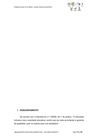 Projeto lustrar é Ler Mais...Juntos Vamos Caminhar!
1. ENQUADRAMENTO
De acordo com o Decreto-Lei n.º 3/2008, de 7 de janeiro, “A educação
inclusiva visa a equidade educativa, sendo que por esta se entende a garantia
de igualdade, quer no acesso quer nos resultados.”
Agrupamento de Escolas Gualdim Pais – Ano letivo 2012/13 Pág. 4 de 19
 