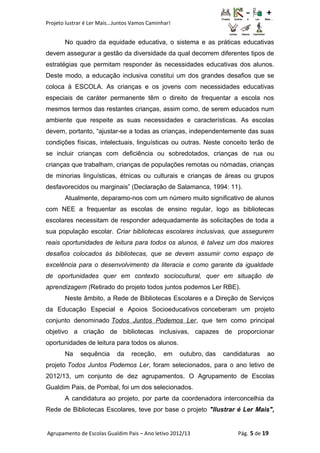 Projeto lustrar é Ler Mais...Juntos Vamos Caminhar!
No quadro da equidade educativa, o sistema e as práticas educativas
devem assegurar a gestão da diversidade da qual decorrem diferentes tipos de
estratégias que permitam responder às necessidades educativas dos alunos.
Deste modo, a educação inclusiva constitui um dos grandes desafios que se
coloca à ESCOLA. As crianças e os jovens com necessidades educativas
especiais de caráter permanente têm o direito de frequentar a escola nos
mesmos termos das restantes crianças, assim como, de serem educados num
ambiente que respeite as suas necessidades e características. As escolas
devem, portanto, “ajustar-se a todas as crianças, independentemente das suas
condições físicas, intelectuais, linguísticas ou outras. Neste conceito terão de
se incluir crianças com deficiência ou sobredotados, crianças de rua ou
crianças que trabalham, crianças de populações remotas ou nómadas, crianças
de minorias linguísticas, étnicas ou culturais e crianças de áreas ou grupos
desfavorecidos ou marginais” (Declaração de Salamanca, 1994: 11).
Atualmente, deparamo-nos com um número muito significativo de alunos
com NEE a frequentar as escolas de ensino regular, logo as bibliotecas
escolares necessitam de responder adequadamente às solicitações de toda a
sua população escolar. Criar bibliotecas escolares inclusivas, que assegurem
reais oportunidades de leitura para todos os alunos, é talvez um dos maiores
desafios colocados às bibliotecas, que se devem assumir como espaço de
excelência para o desenvolvimento da literacia e como garante da igualdade
de oportunidades quer em contexto sociocultural, quer em situação de
aprendizagem (Retirado do projeto todos juntos podemos Ler RBE).
Neste âmbito, a Rede de Bibliotecas Escolares e a Direção de Serviços
da Educação Especial e Apoios Socioeducativos conceberam um projeto
conjunto denominado Todos Juntos Podemos Ler, que tem como principal
objetivo a criação de bibliotecas inclusivas, capazes de proporcionar
oportunidades de leitura para todos os alunos.
Na sequência da receção, em outubro, das candidaturas ao
projeto Todos Juntos Podemos Ler, foram selecionados, para o ano letivo de
2012/13, um conjunto de dez agrupamentos. O Agrupamento de Escolas
Gualdim Pais, de Pombal, foi um dos selecionados.
A candidatura ao projeto, por parte da coordenadora interconcelhia da
Rede de Bibliotecas Escolares, teve por base o projeto "Ilustrar é Ler Mais",
Agrupamento de Escolas Gualdim Pais – Ano letivo 2012/13 Pág. 5 de 19
 
