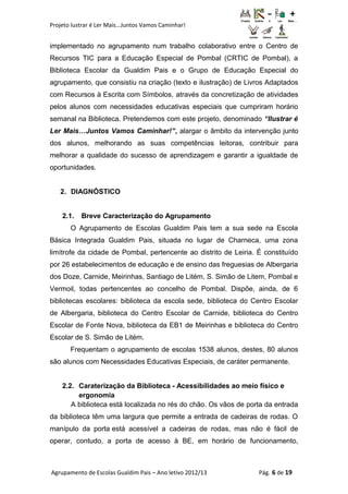 Projeto lustrar é Ler Mais...Juntos Vamos Caminhar!
implementado no agrupamento num trabalho colaborativo entre o Centro de
Recursos TIC para a Educação Especial de Pombal (CRTIC de Pombal), a
Biblioteca Escolar da Gualdim Pais e o Grupo de Educação Especial do
agrupamento, que consistiu na criação (texto e ilustração) de Livros Adaptados
com Recursos à Escrita com Símbolos, através da concretização de atividades
pelos alunos com necessidades educativas especiais que cumpriram horário
semanal na Biblioteca. Pretendemos com este projeto, denominado “Ilustrar é
Ler Mais…Juntos Vamos Caminhar!”, alargar o âmbito da intervenção junto
dos alunos, melhorando as suas competências leitoras, contribuir para
melhorar a qualidade do sucesso de aprendizagem e garantir a igualdade de
oportunidades.
2. DIAGNÓSTICO
2.1. Breve Caracterização do Agrupamento
O Agrupamento de Escolas Gualdim Pais tem a sua sede na Escola
Básica Integrada Gualdim Pais, situada no lugar de Charneca, uma zona
limítrofe da cidade de Pombal, pertencente ao distrito de Leiria. É constituído
por 26 estabelecimentos de educação e de ensino das freguesias de Albergaria
dos Doze, Carnide, Meirinhas, Santiago de Litém, S. Simão de Litem, Pombal e
Vermoil, todas pertencentes ao concelho de Pombal. Dispõe, ainda, de 6
bibliotecas escolares: biblioteca da escola sede, biblioteca do Centro Escolar
de Albergaria, biblioteca do Centro Escolar de Carnide, biblioteca do Centro
Escolar de Fonte Nova, biblioteca da EB1 de Meirinhas e biblioteca do Centro
Escolar de S. Simão de Litém.
Frequentam o agrupamento de escolas 1538 alunos, destes, 80 alunos
são alunos com Necessidades Educativas Especiais, de caráter permanente.
2.2. Caraterização da Biblioteca - Acessibilidades ao meio físico e
ergonomia
A biblioteca está localizada no rés do chão. Os vãos de porta da entrada
da biblioteca têm uma largura que permite a entrada de cadeiras de rodas. O
manípulo da porta está acessível a cadeiras de rodas, mas não é fácil de
operar, contudo, a porta de acesso à BE, em horário de funcionamento,
Agrupamento de Escolas Gualdim Pais – Ano letivo 2012/13 Pág. 6 de 19
 