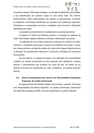 Projeto lustrar é Ler Mais...Juntos Vamos Caminhar!
encontra-se aberta. Não existe sinalética, na entrada da biblioteca, para facilitar
a sua identificação por pessoas cegas ou com baixa visão. No entanto,
presentemente, estas incapacidades não existem no agrupamento. A entrada
da biblioteca é facilmente identificada por pessoas com problemas cognitivos.
Constata-se a necessidade de tornar a sinalética mais funcional e facilmente
identificada por todos.
A secretária de atendimento é imediatamente reconhecível/visível.
O espaço no interior da biblioteca permite a circulação de cadeiras de
rodas. Não existem objetos salientes a dificultar a deslocação dos alunos.
As estantes de livros estão acessíveis a pessoas em cadeira de rodas.
Contudo, é necessária ajuda para o acesso às prateleiras mais altas. A altura
das mesas permite a entrada de cadeira de rodas e têm espaço disponível para
a utilização de equipamentos adicionais. É possível a utilização de candeeiros
de secretária.
Na sua maioria, os espaços de leitura e de utilização dos computadores
recebem luz natural proveniente do lado esquerdo dos utilizadores, existem
apenas 2 computadores que recebem luz vinda de trás. As fontes de luz
artificial encontram-se distribuídas por toda a biblioteca. As janelas possuem
estores.
2.3. Breve caracterização dos alunos com Necessidades Educativas
Especiais, de caráter permanente.
No Agrupamento de Escolas Gualdim Pais existem, portanto, 80 alunos
com Necessidades Educativas Especiais, de caráter permanente, distribuídos
por diferentes tipologias de NEE, tal como apresentado no gráfico seguinte.
Agrupamento de Escolas Gualdim Pais – Ano letivo 2012/13 Pág. 7 de 19
 