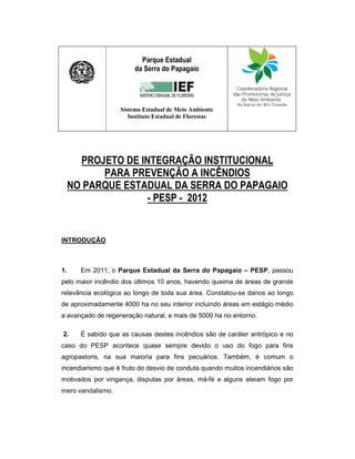 Parque Estadual
                        da Serra do Papagaio




                   Sistema Estadual de Meio Ambiente
                      Instituto Estadual de Florestas




       PROJETO DE INTEGRAÇÃO INSTITUCIONAL
           PARA PREVENÇÃO A INCÊNDIOS
     NO PARQUE ESTADUAL DA SERRA DO PAPAGAIO
                    - PESP - 2012


INTRODUÇÃO



1.     Em 2011, o Parque Estadual da Serra do Papagaio – PESP, passou
pelo maior incêndio dos últimos 10 anos, havendo queima de áreas de grande
relevância ecológica ao longo de toda sua área. Constatou-se danos ao longo
de aproximadamente 4000 ha no seu interior incluindo áreas em estágio médio
a avançado de regeneração natural, e mais de 5000 ha no entorno.

2.     É sabido que as causas destes incêndios são de caráter antrópico e no
caso do PESP acontece quase sempre devido o uso do fogo para fins
agropastoris, na sua maioria para fins pecuários. Também, é comum o
incendiarismo que é fruto do desvio de conduta quando muitos incendiários são
motivados por vingança, disputas por áreas, má-fé e alguns ateiam fogo por
mero vandalismo.
 