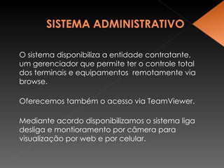 O sistema disponibiliza a entidade contratante, um gerenciador que permite ter o controle total  dos terminais e equipamentos  remotamente via browse. Oferecemos também o acesso via TeamViewer. Mediante acordo disponibilizamos o sistema liga desliga e montioramento por câmera para visualização por web e por celular. 
