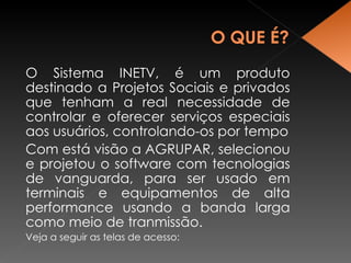 O Sistema INETV, é um produto destinado a Projetos Sociais e privados que tenham a real necessidade de controlar e oferecer serviços especiais aos usuários, controlando-os por tempo Com está visão a AGRUPAR, selecionou e projetou o software com tecnologias de vanguarda, para ser usado em terminais e equipamentos de alta performance usando a banda larga como meio de tranmissão. Veja a seguir as telas de acesso: 