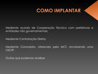 Mediante acordo de Cooperação Técnica com prefeituras e entidades não governamentais. Mediante Contratação Direta. Mediante Comodato, oferecido pelo MCT, envolvendo uma OSCIP. Outras que podemos analisar. 
