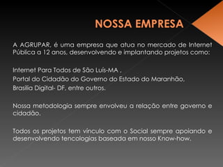 A AGRUPAR, é uma empresa que atua no mercado de Internet Pública a 12 anos, desenvolvendo e implantando projetos como: Internet Para Todos de São Luís-MA ,  Portal do Cidadão do Governo do Estado do Maranhão,  Brasilia Digital- DF, entre outros. Nossa metodologia sempre envolveu a relação entre governo e cidadão. Todos os projetos tem vínculo com o Social sempre apoiando e desenvolvendo tencologias baseada em nosso Know-how. 