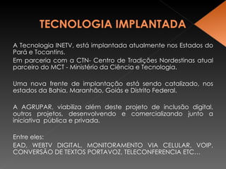 A Tecnologia INETV, está implantada atualmente nos Estados do Pará e Tocantins.  Em parceria com a CTN- Centro de Tradições Nordestinas atual parceiro do MCT - Ministério da Ciência e Tecnologia. Uma nova frente de implantação está sendo catalizado, nos estados da Bahia, Maranhão, Goiás e Distrito Federal. A AGRUPAR, viabiliza além deste projeto de inclusão digital, outros projetos, desenvolvendo e comercializando junto a iniciativa  pública e privada. Entre eles:  EAD, WEBTV DIGITAL, MONITORAMENTO VIA CELULAR, VOIP, CONVERSÃO DE TEXTOS PORTAVOZ, TELECONFERENCIA ETC… 