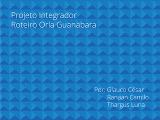 Projeto Integrador
Roteiro Orla Guanabara

Por: Glauco César
Ranaan Camilo
Thargus Luna

 