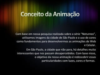 Com base em nossa pesquisa realizada sobre a série “Noturnos”, utilizamos imagens da cidade de São Paulo e o uso de cores como fundamentos para desenvolvermos as animações de Web e Celular. Em São Paulo, a cidade que não para, há detalhes muito interessantes que nos passam desapercebidos. Com base nisso, o objetivo da nossa animação é redescobrir essas particularidades com luzes, cores e formas.  