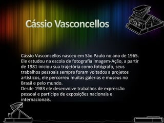 Cássio Vasconcellos nasceu em São Paulo no ano de 1965. Ele estudou na escola de fotografia Imagem-Ação, a partir de 1981 iniciou sua trajetória como fotógrafo, seus trabalhos pessoais sempre foram voltados a projetos artísticos, ele percorreu muitas galerias e museus no Brasil e pelo mundo.  Desde 1983 ele desenvolve trabalhos de expressão pessoal e participa de exposições nacionais e internacionais.   