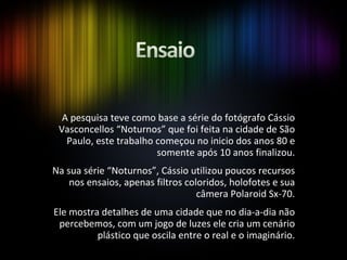 A pesquisa teve como base a série do fotógrafo Cássio Vasconcellos “Noturnos” que foi feita na cidade de São Paulo, este trabalho começou no inicio dos anos 80 e somente após 10 anos finalizou. Na sua série “Noturnos”, Cássio utilizou poucos recursos nos ensaios, apenas filtros coloridos, holofotes e sua câmera Polaroid Sx-70. Ele mostra detalhes de uma cidade que no dia-a-dia não percebemos, com um jogo de luzes ele cria um cenário plástico que oscila entre o real e o imaginário. 