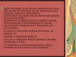 Saber expressar suas idéias e sentimentos numa perspectiva de interação social, utilizando-se da máquina, isenta de sentimentos; Desenvolver seu potencial de criatividade através da experimentação... Desenvolver a capacidade de múltiplos olhares, representações e interpretações do mundo... Ler e construir tabelas com a freqüência em porcentagem Construir e interpretar gráficos de barras, de setores, etc. Analisar e interpretar gráficos. Calcular e interpretar média aritmética simples, ponderada e moda. Conscientizar a comunidade escolar sobre a importância das vacinas e da prevenção. 