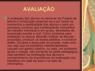 AVALIAÇÃO A avaliação dos alunos no decorrer do Projeto de leitura e construção observar-se-á em todos os momentos a assiduidade dos alunos e será um processo continuo que contemplarão momentos de trabalho individual e em grupo, atividades de expressão escrita e oral. Como produtos para avaliação os alunos deverão realizar as leituras propostas, produzir os textos pedidos, e construir slides. Durante a execução do projeto, mais uma vez vejo que os trabalhos interdisciplinares causam um ganho coletivo, ou seja, um professor ajuda o colega, não somente na parte pedagógica, mas também na motivação dos alunos e convencimento da importância da realização dos trabalhos em sala de aula e na sala de informática.  