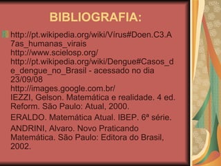 BIBLIOGRAFIA: http://pt.wikipedia.org/wiki/Vírus#Doen.C3.A7as_humanas_virais http://www.scielosp.org/ http://pt.wikipedia.org/wiki/Dengue#Casos_de_dengue_no_Brasil - acessado no dia 23/09/08 http://images.google.com.br/ IEZZI, Gelson. Matemática e realidade. 4 ed. Reform. São Paulo: Atual, 2000. ERALDO. Matemática Atual. IBEP. 6ª série. ANDRINI, Alvaro. Novo Praticando Matemática. São Paulo: Editora do Brasil, 2002. 