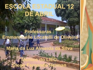 ESCOLA ESTADUAL 12 DE ABRIL  Professoras :   Emmannuelle Locatelli de Oliveira  Maria da Luz Almeida da Silva Técnico do LIED:  Diego Fernando Herman   