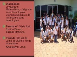 Disciplinas:  Linguagem, Matemática, códigos e suas tecnologias, Ciências Sociais e da natureza e suas tecnologias. Turma:  6ª. Série A do Ensino Básico Turno:  Matutino Período:  De 28 de Julho de 2008 a 19 de Novembro  Ano letivo:  2008 