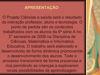 APRESENTAÇÃO  O Projeto Ciências e saúde será o resultado da interação professor, aluno e tecnologia. O ponto de partida são os conteúdos trabalhados com os alunos da 6ª série A no 2° semestre de 2008 na Disciplina de Ciências, Matemática e Informática Educativa. O trabalho será elaborado e desenvolvido de forma dinâmica promovendo o desenvolvimento dos alunos. Todo o processo transcorrerá de forma prazerosa e rica permitindo as crianças a explorarem novas possibilidades de aprendizagem. 
