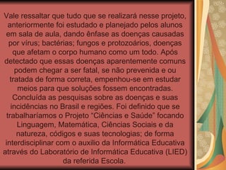 Vale ressaltar que tudo que se realizará nesse projeto, anteriormente foi estudado e planejado pelos alunos em sala de aula, dando ênfase as doenças causadas por vírus; bactérias; fungos e protozoários, doenças que afetam o corpo humano como um todo. Após detectado que essas doenças aparentemente comuns podem chegar a ser fatal, se não prevenida e ou tratada de forma correta, empenhou-se em estudar meios para que soluções fossem encontradas. Concluída as pesquisas sobre as doenças e suas incidências no Brasil e regiões. Foi definido que se trabalharíamos o Projeto “Ciências e Saúde” focando Linguagem, Matemática, Ciências Sociais e da natureza, códigos e suas tecnologias; de forma interdisciplinar com o auxilio da Informática Educativa através do Laboratório de Informática Educativa (LIED) da referida Escola.   